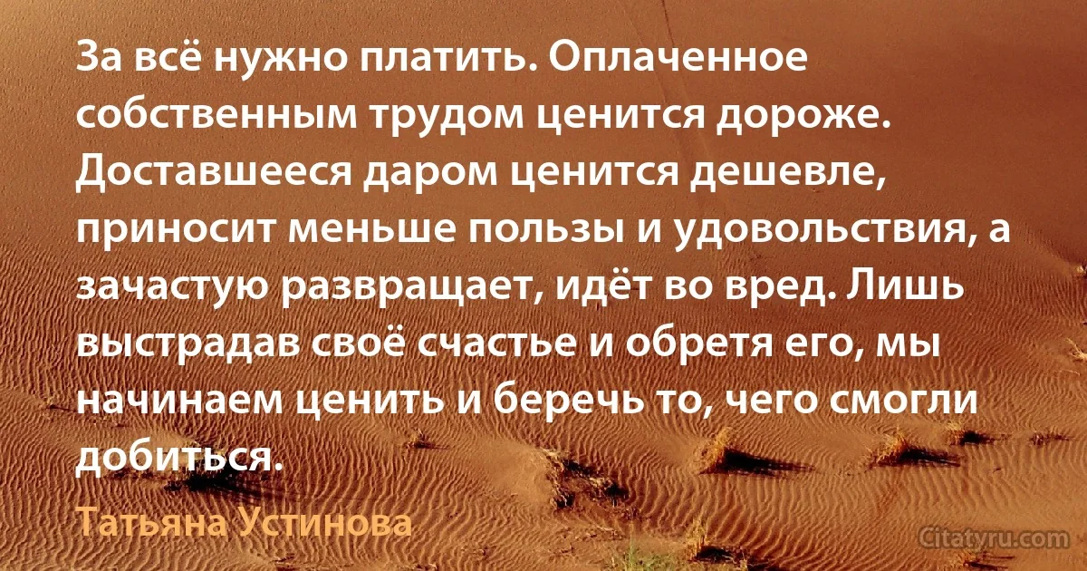 За всё нужно платить. Оплаченное собственным трудом ценится дороже. Доставшееся даром ценится дешевле, приносит меньше пользы и удовольствия, а зачастую развращает, идёт во вред. Лишь выстрадав своё счастье и обретя его, мы начинаем ценить и беречь то, чего смогли добиться. (Татьяна Устинова)