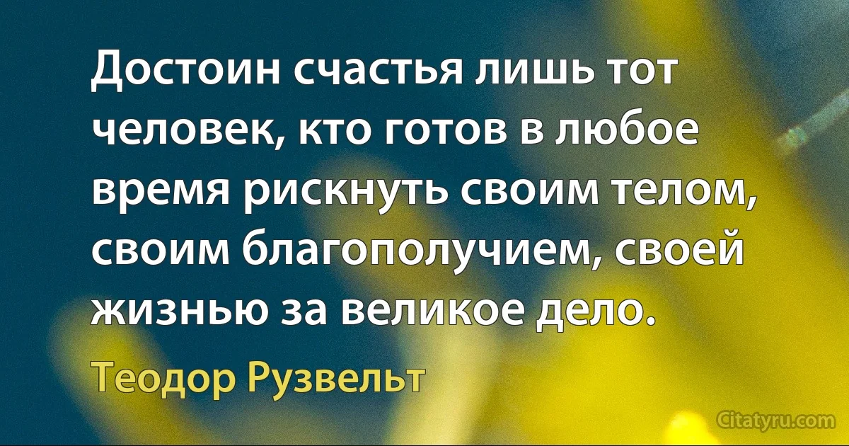 Достоин счастья лишь тот человек, кто готов в любое время рискнуть своим телом, своим благополучием, своей жизнью за великое дело. (Теодор Рузвельт)