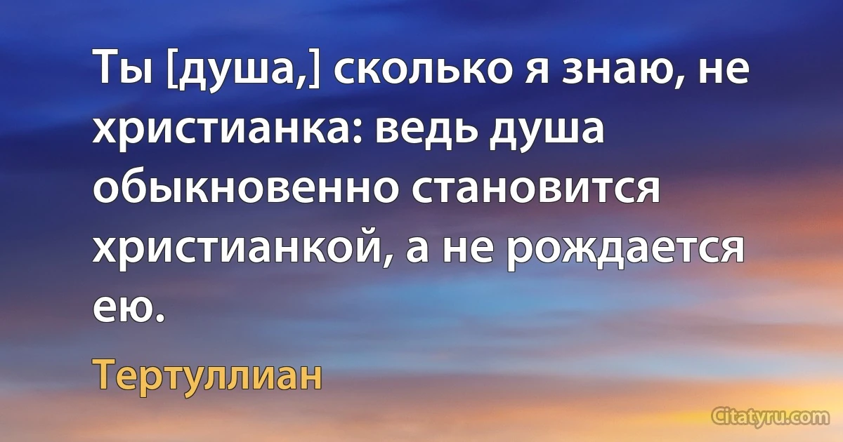 Ты [душа,] сколько я знаю, не христианка: ведь душа обыкновенно становится христианкой, а не рождается ею. (Тертуллиан)