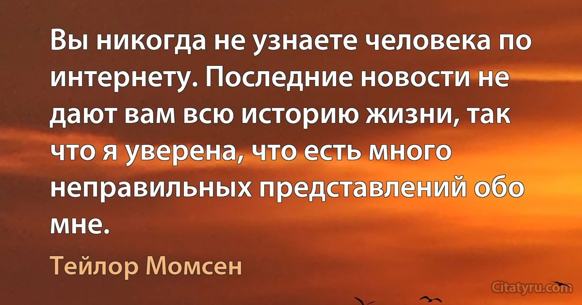 Вы никогда не узнаете человека по интернету. Последние новости не дают вам всю историю жизни, так что я уверена, что есть много неправильных представлений обо мне. (Тейлор Момсен)