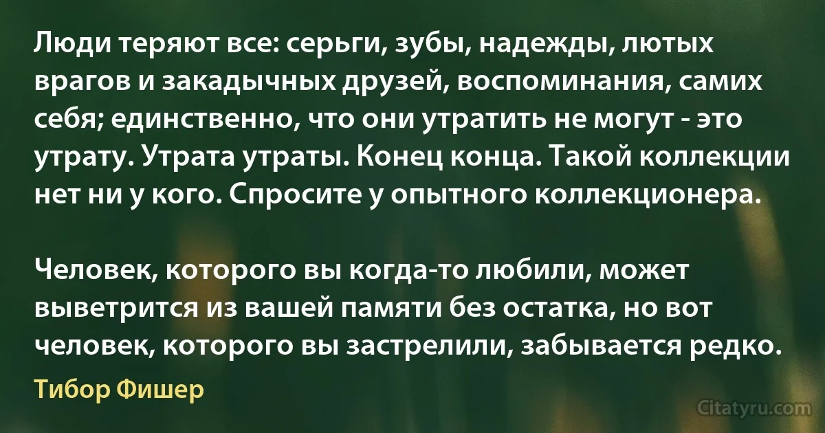 Люди теряют все: серьги, зубы, надежды, лютых врагов и закадычных друзей, воспоминания, самих себя; единственно, что они утратить не могут - это утрату. Утрата утраты. Конец конца. Такой коллекции нет ни у кого. Спросите у опытного коллекционера.

Человек, которого вы когда-то любили, может выветрится из вашей памяти без остатка, но вот человек, которого вы застрелили, забывается редко. (Тибор Фишер)