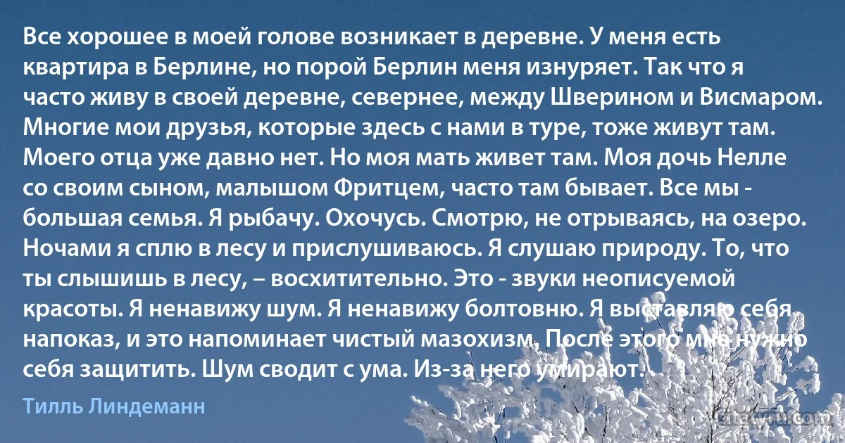 Все хорошее в моей голове возникает в деревне. У меня есть квартира в Берлине, но порой Берлин меня изнуряет. Так что я часто живу в своей деревне, севернее, между Шверином и Висмаром. Многие мои друзья, которые здесь с нами в туре, тоже живут там. Моего отца уже давно нет. Но моя мать живет там. Моя дочь Нелле со своим сыном, малышом Фритцем, часто там бывает. Все мы - большая семья. Я рыбачу. Охочусь. Смотрю, не отрываясь, на озеро. Ночами я сплю в лесу и прислушиваюсь. Я слушаю природу. То, что ты слышишь в лесу, – восхитительно. Это - звуки неописуемой красоты. Я ненавижу шум. Я ненавижу болтовню. Я выставляю себя напоказ, и это напоминает чистый мазохизм. После этого мне нужно себя защитить. Шум сводит с ума. Из-за него умирают. (Тилль Линдеманн)