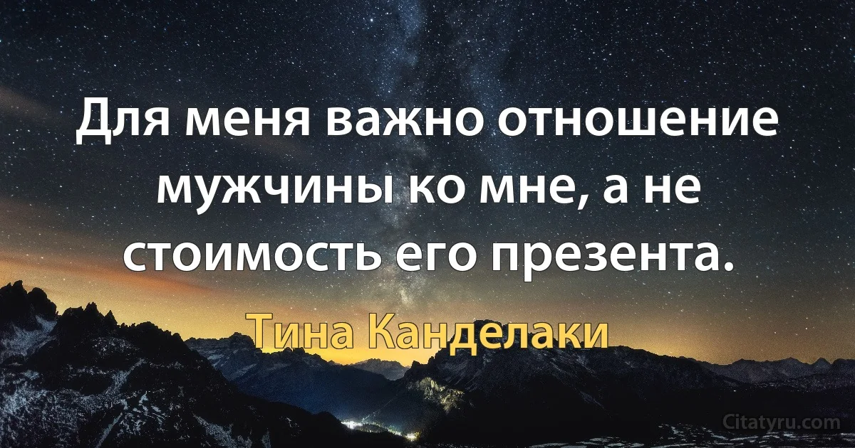 Для меня важно отношение мужчины ко мне, а не стоимость его презента. (Тина Канделаки)