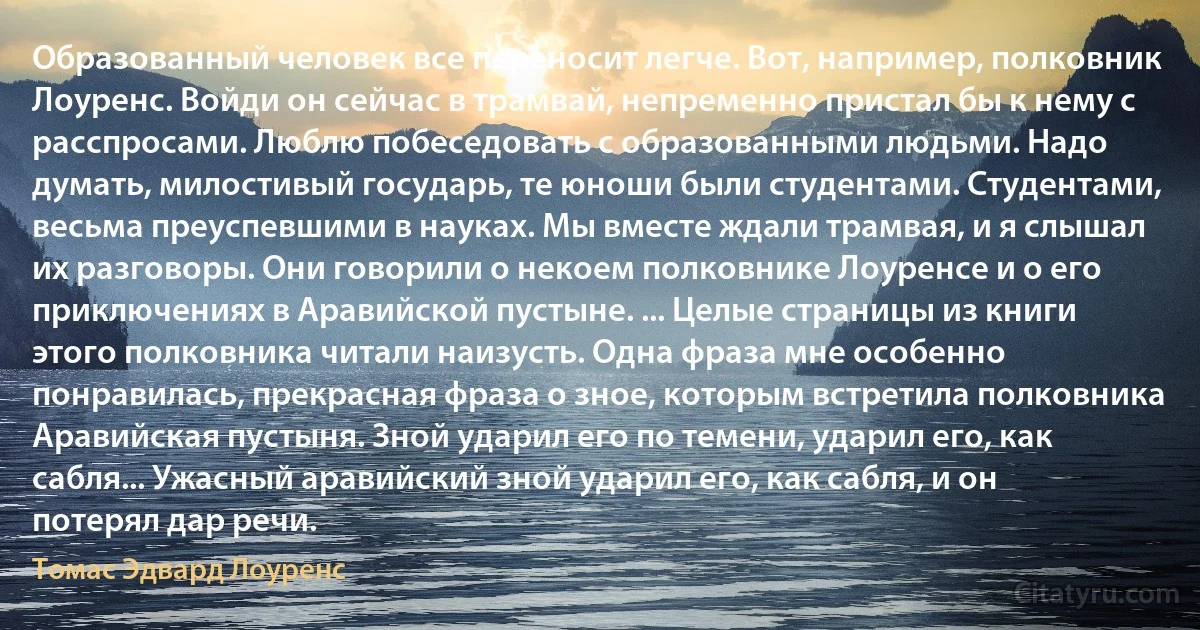 Образованный человек все переносит легче. Вот, например, полковник Лоуренс. Войди он сейчас в трамвай, непременно пристал бы к нему с расспросами. Люблю побеседовать с образованными людьми. Надо думать, милостивый государь, те юноши были студентами. Студентами, весьма преуспевшими в науках. Мы вместе ждали трамвая, и я слышал их разговоры. Они говорили о некоем полковнике Лоуренсе и о его приключениях в Аравийской пустыне. ... Целые страницы из книги этого полковника читали наизусть. Одна фраза мне особенно понравилась, прекрасная фраза о зное, которым встретила полковника Аравийская пустыня. Зной ударил его по темени, ударил его, как сабля... Ужасный аравийский зной ударил его, как сабля, и он потерял дар речи. (Томас Эдвард Лоуренс)