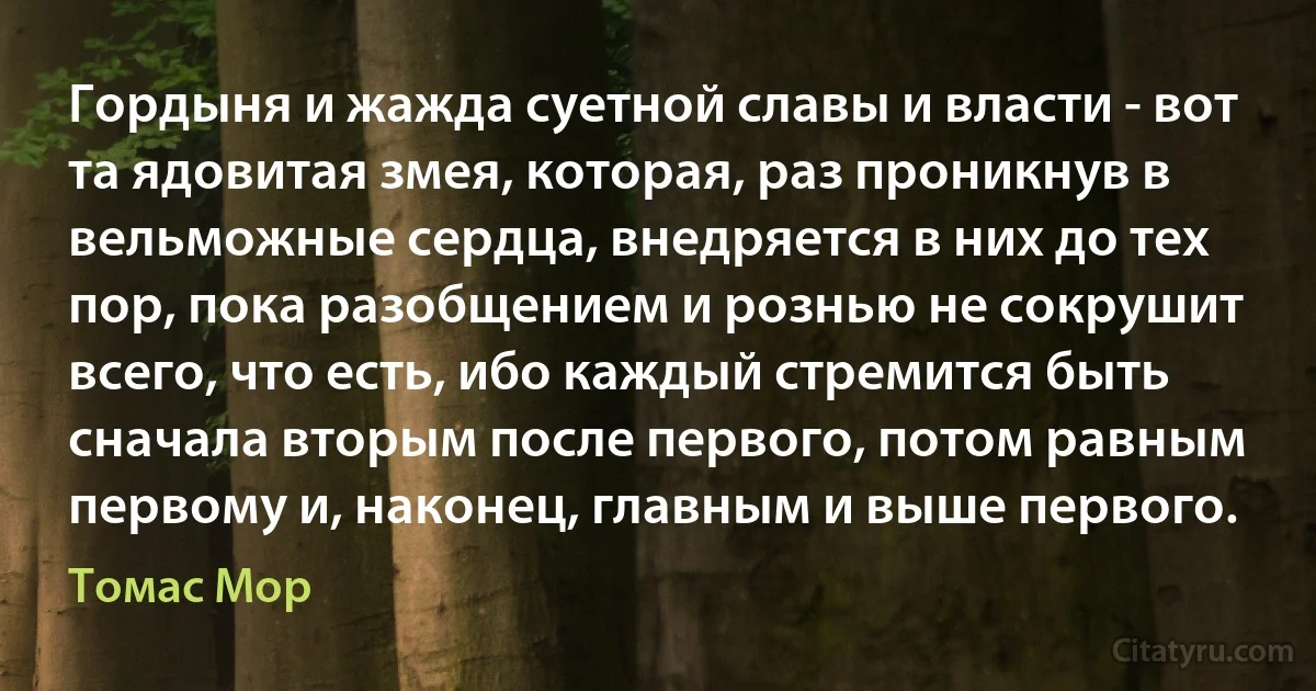 Гордыня и жажда суетной славы и власти - вот та ядовитая змея, которая, раз проникнув в вельможные сердца, внедряется в них до тех пор, пока разобщением и рознью не сокрушит всего, что есть, ибо каждый стремится быть сначала вторым после первого, потом равным первому и, наконец, главным и выше первого. (Томас Мор)