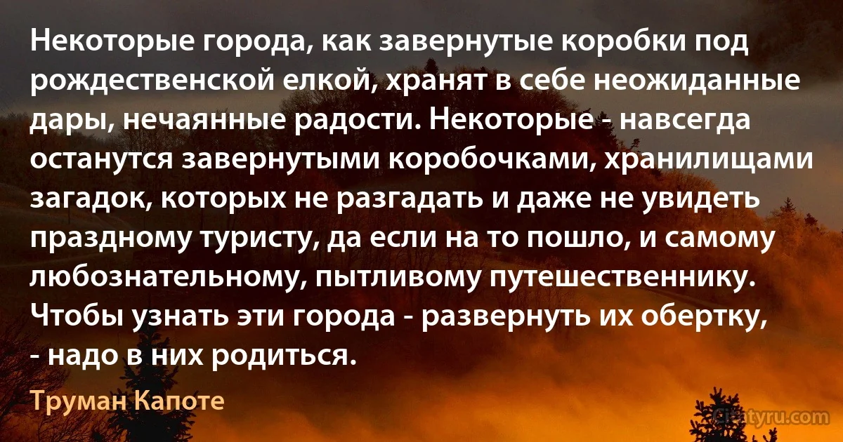 Некоторые города, как завернутые коробки под рождественской елкой, хранят в себе неожиданные дары, нечаянные радости. Некоторые - навсегда останутся завернутыми коробочками, хранилищами загадок, которых не разгадать и даже не увидеть праздному туристу, да если на то пошло, и самому любознательному, пытливому путешественнику. Чтобы узнать эти города - развернуть их обертку, - надо в них родиться. (Труман Капоте)