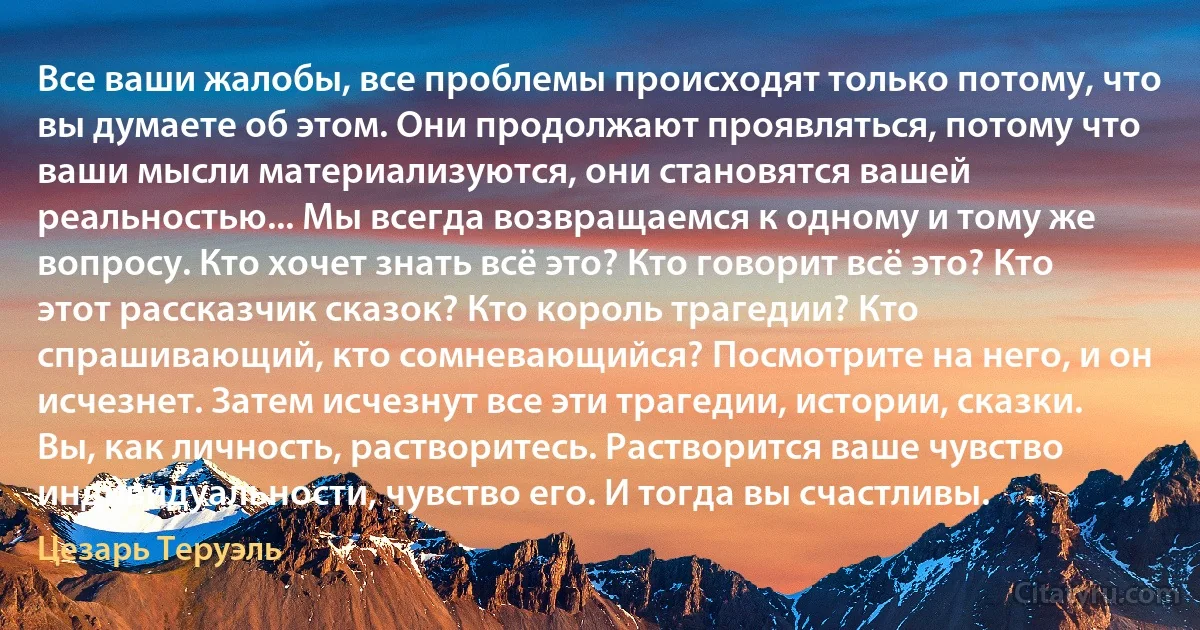 Все ваши жалобы, все проблемы происходят только потому, что вы думаете об этом. Они продолжают проявляться, потому что ваши мысли материализуются, они становятся вашей реальностью... Мы всегда возвращаемся к одному и тому же вопросу. Кто хочет знать всё это? Кто говорит всё это? Кто этот рассказчик сказок? Кто король трагедии? Кто спрашивающий, кто сомневающийся? Посмотрите на него, и он исчезнет. Затем исчезнут все эти трагедии, истории, сказки. Вы, как личность, растворитесь. Растворится ваше чувство индивидуальности, чувство его. И тогда вы счастливы. (Цезарь Теруэль)