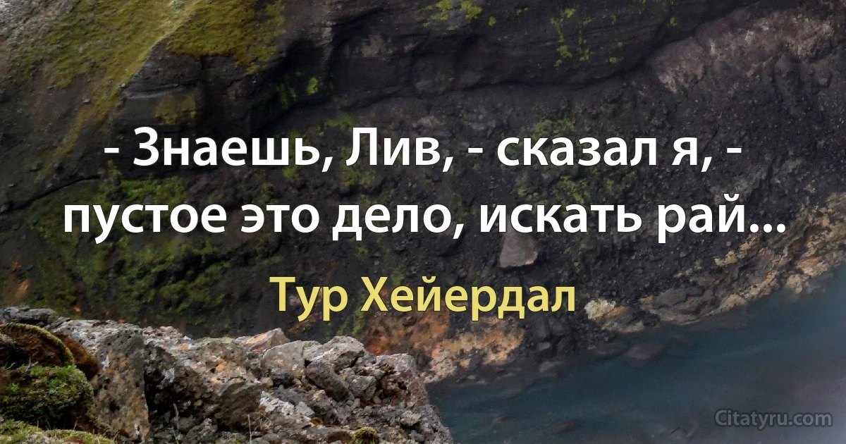 - Знаешь, Лив, - сказал я, - пустое это дело, искать рай... (Тур Хейердал)