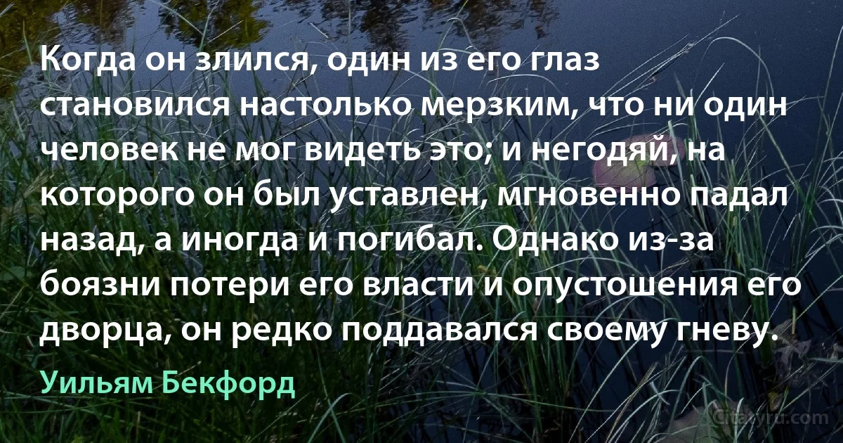 Когда он злился, один из его глаз становился настолько мерзким, что ни один человек не мог видеть это; и негодяй, на которого он был уставлен, мгновенно падал назад, а иногда и погибал. Однако из-за боязни потери его власти и опустошения его дворца, он редко поддавался своему гневу. (Уильям Бекфорд)