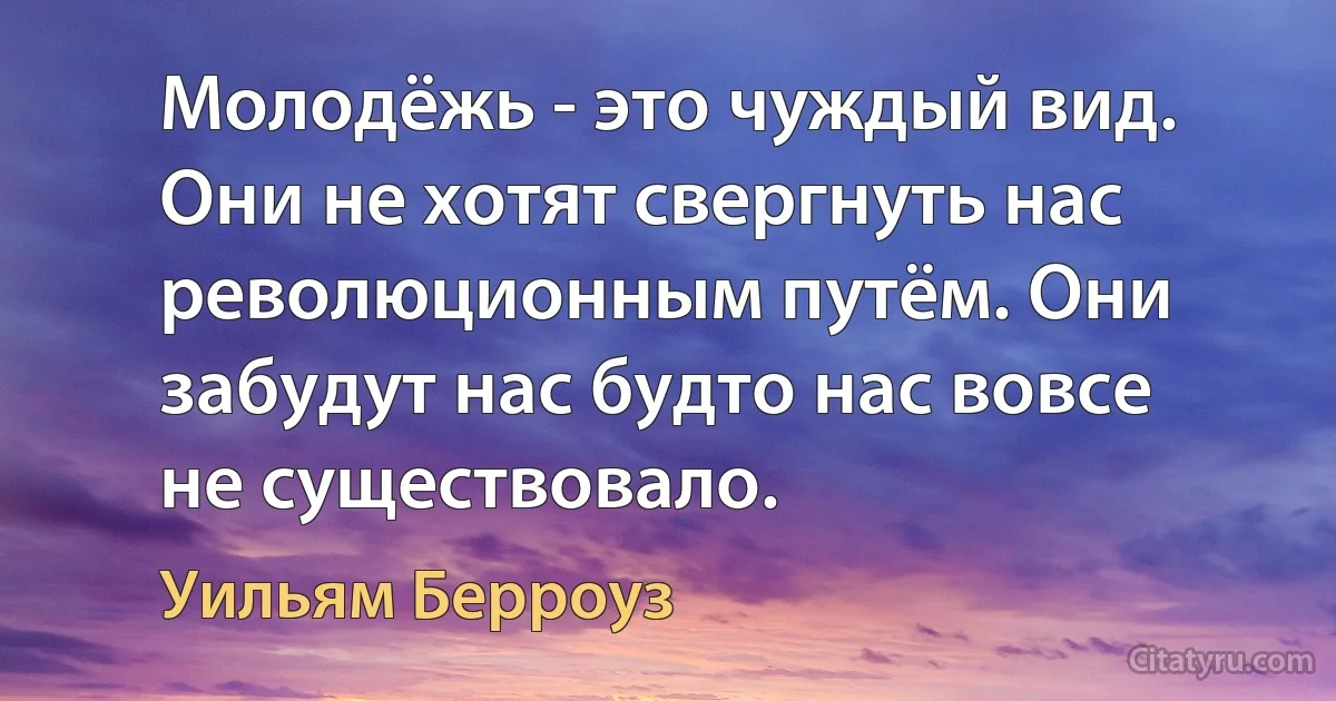 Молодёжь - это чуждый вид. Они не хотят свергнуть нас революционным путём. Они забудут нас будто нас вовсе не существовало. (Уильям Берроуз)