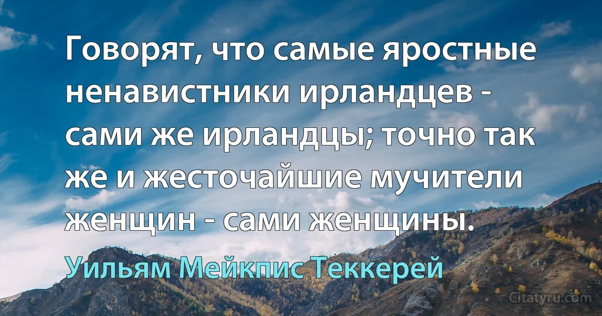 Говорят, что самые яростные ненавистники ирландцев - сами же ирландцы; точно так же и жесточайшие мучители женщин - сами женщины. (Уильям Мейкпис Теккерей)