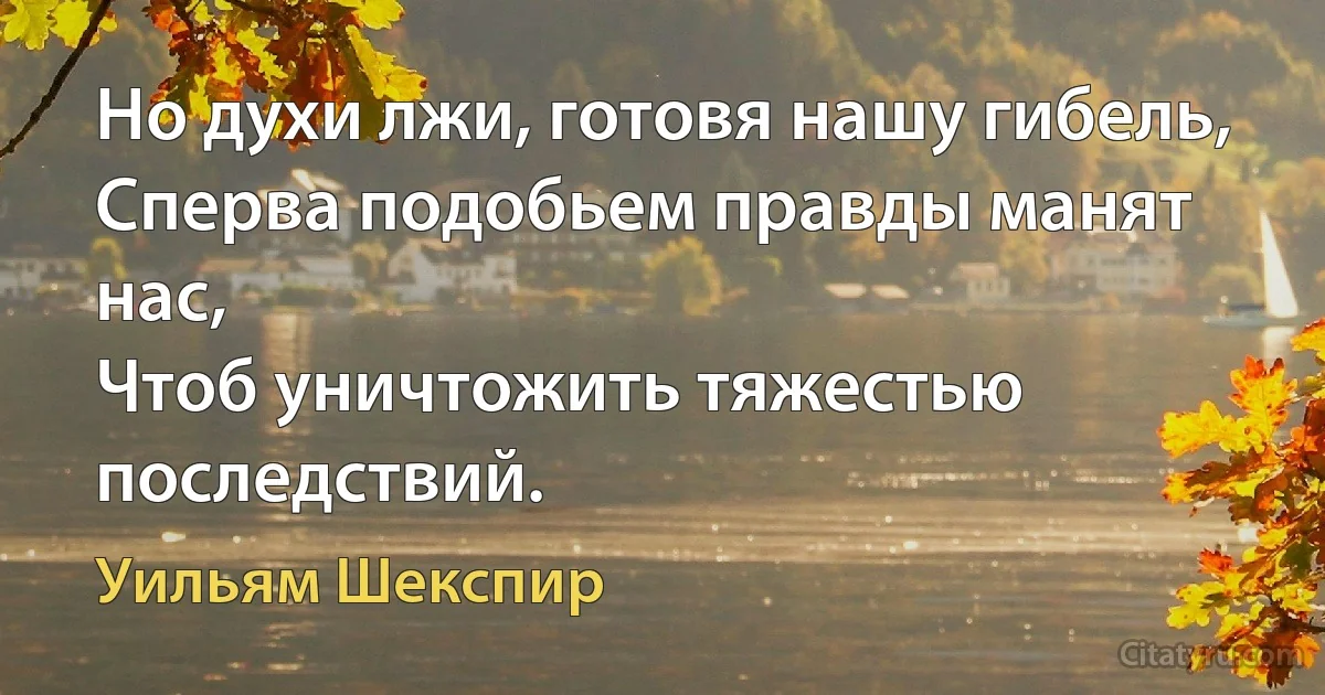 Но духи лжи, готовя нашу гибель,
Сперва подобьем правды манят нас,
Чтоб уничтожить тяжестью последствий. (Уильям Шекспир)