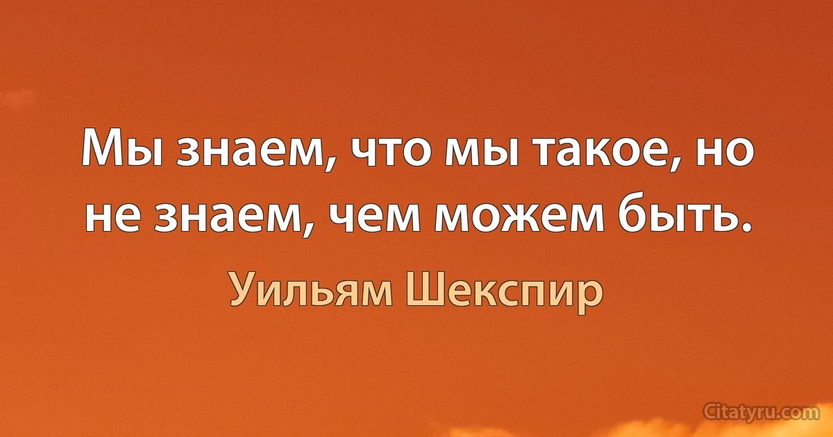 Мы знаем, что мы такое, но не знаем, чем можем быть. (Уильям Шекспир)