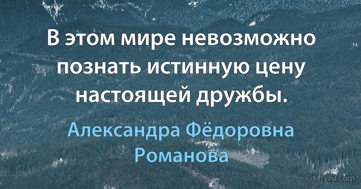 В этом мире невозможно познать истинную цену настоящей дружбы. (Александра Фёдоровна Романова)