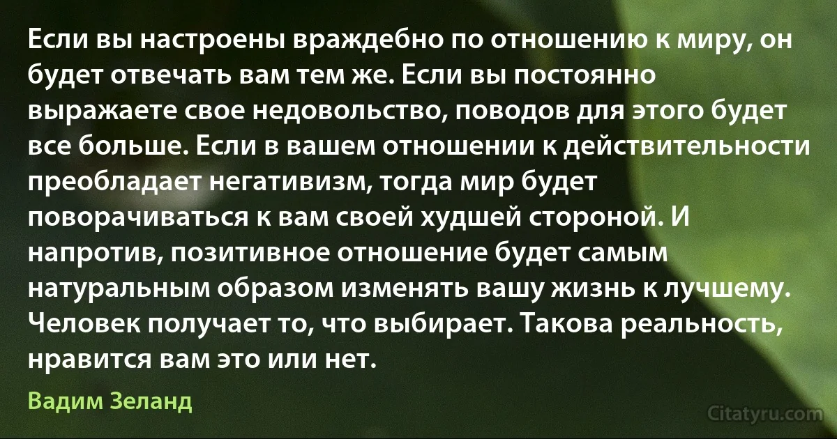 Если вы настроены враждебно по отношению к миру, он будет отвечать вам тем же. Если вы постоянно выражаете свое недовольство, поводов для этого будет все больше. Если в вашем отношении к действительности преобладает негативизм, тогда мир будет поворачиваться к вам своей худшей стороной. И напротив, позитивное отношение будет самым натуральным образом изменять вашу жизнь к лучшему. Человек получает то, что выбирает. Такова реальность, нравится вам это или нет. (Вадим Зеланд)