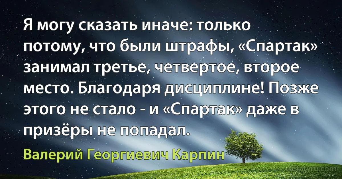 Я могу сказать иначе: только потому, что были штрафы, «Спартак» занимал третье, четвертое, второе место. Благодаря дисциплине! Позже этого не стало - и «Спартак» даже в призёры не попадал. (Валерий Георгиевич Карпин)