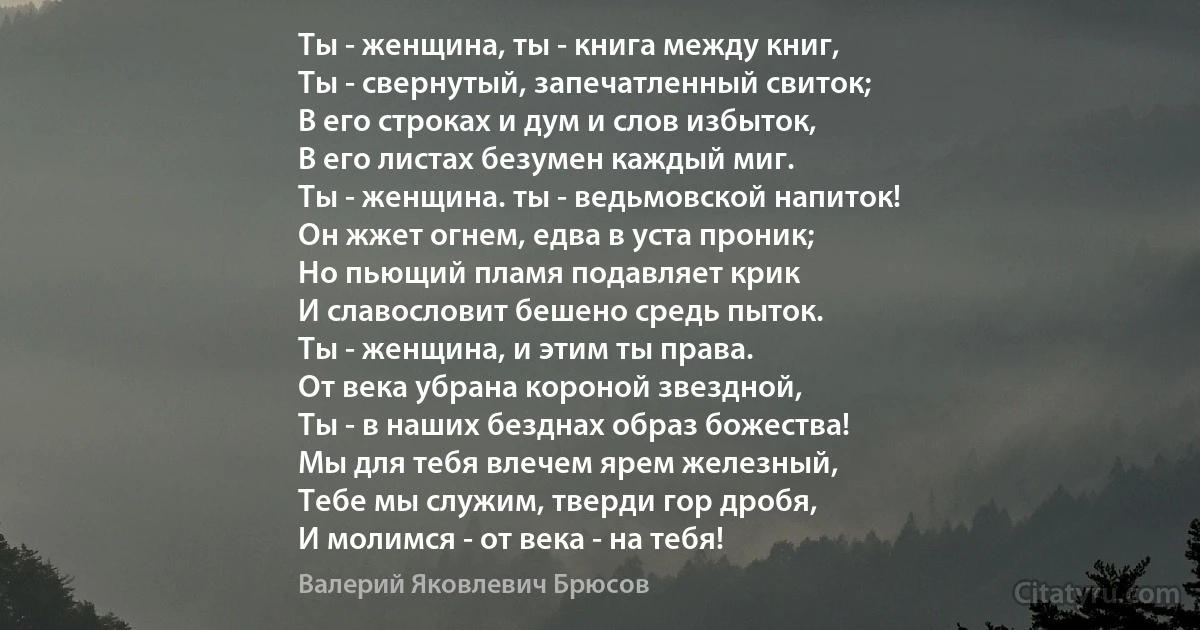 Ты - женщина, ты - книга между книг,
Ты - свернутый, запечатленный свиток;
В его строках и дум и слов избыток,
В его листах безумен каждый миг.
Ты - женщина. ты - ведьмовской напиток!
Он жжет огнем, едва в уста проник;
Но пьющий пламя подавляет крик
И славословит бешено средь пыток.
Ты - женщина, и этим ты права.
От века убрана короной звездной,
Ты - в наших безднах образ божества!
Мы для тебя влечем ярем железный,
Тебе мы служим, тверди гор дробя,
И молимся - от века - на тебя! (Валерий Яковлевич Брюсов)