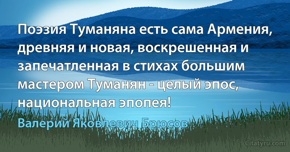 Поэзия Туманяна есть сама Армения, древняя и новая, воскрешенная и запечатленная в стихах большим мастером Туманян - целый эпос, национальная эпопея! (Валерий Яковлевич Брюсов)