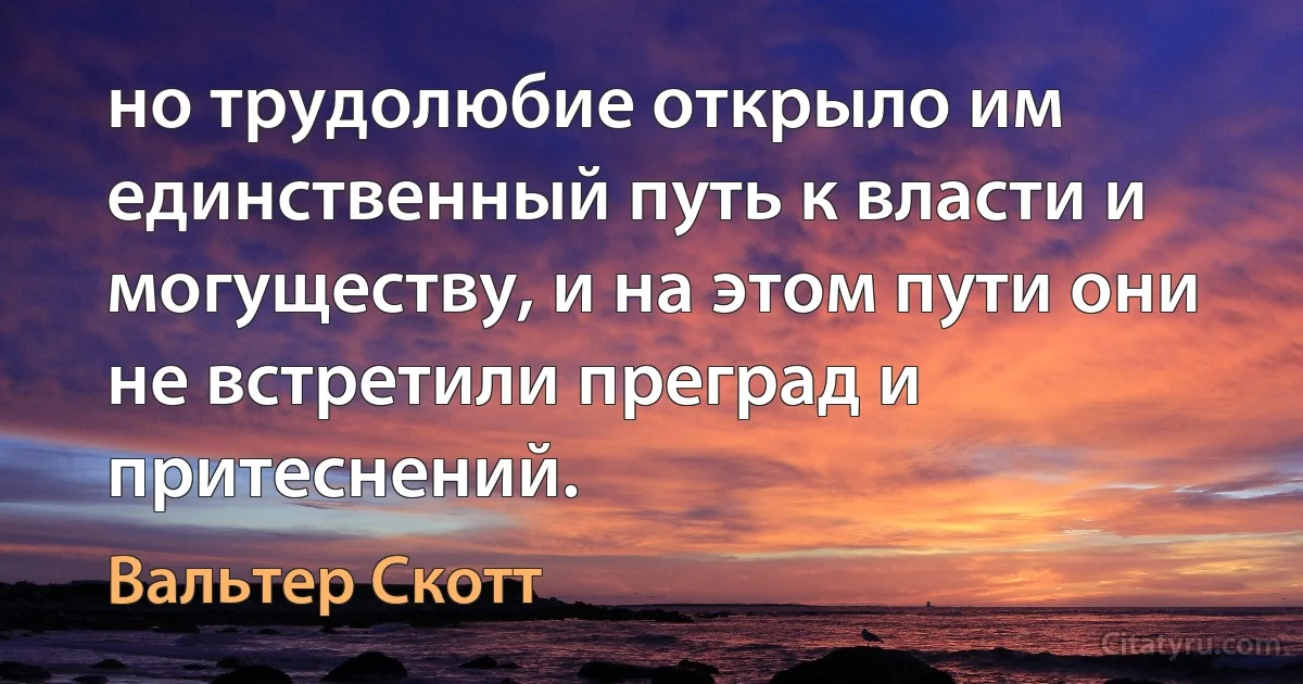 но трудолюбие открыло им единственный путь к власти и могуществу, и на этом пути они не встретили преград и притеснений. (Вальтер Скотт)