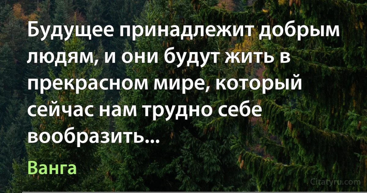 Будущее принадлежит добрым людям, и они будут жить в прекрасном мире, который сейчас нам трудно себе вообразить... (Ванга)