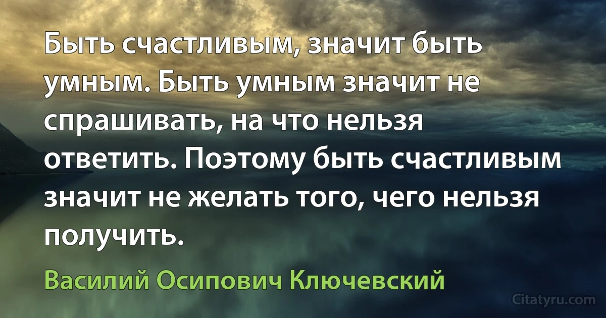 Быть счастливым, значит быть умным. Быть умным значит не спрашивать, на что нельзя ответить. Поэтому быть счастливым значит не желать того, чего нельзя получить. (Василий Осипович Ключевский)