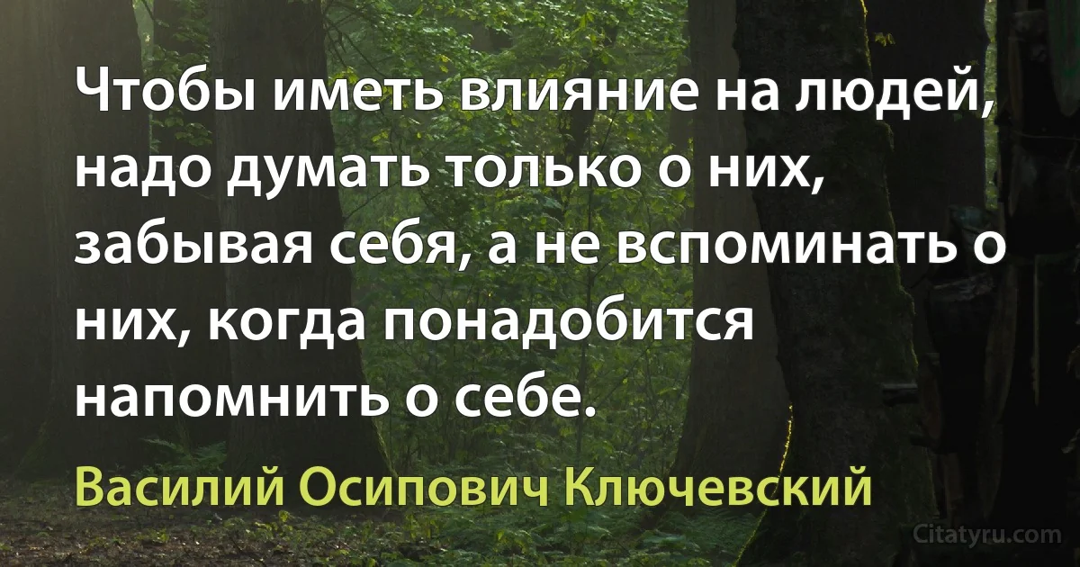 Чтобы иметь влияние на людей, надо думать только о них, забывая себя, а не вспоминать о них, когда понадобится напомнить о себе. (Василий Осипович Ключевский)