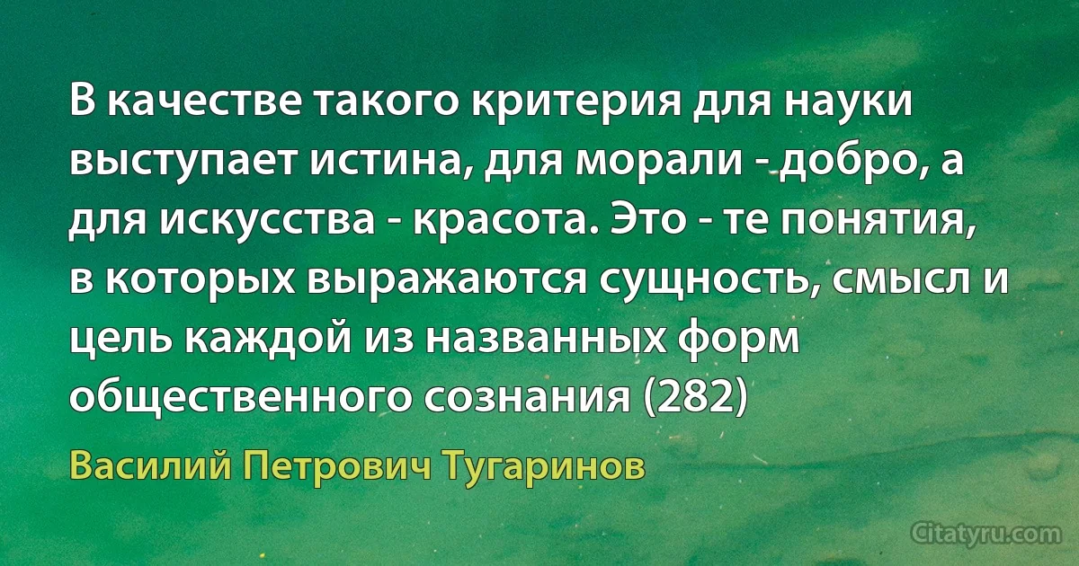 В качестве такого критерия для науки выступает истина, для морали - добро, а для искусства - красота. Это - те понятия, в которых выражаются сущность, смысл и цель каждой из названных форм общественного сознания (282) (Василий Петрович Тугаринов)