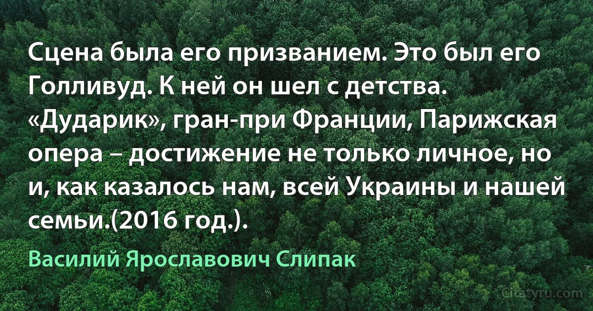 Сцена была его призванием. Это был его Голливуд. К ней он шел с детства. «Дударик», гран-при Франции, Парижская опера – достижение не только личное, но и, как казалось нам, всей Украины и нашей семьи.(2016 год.). (Василий Ярославович Слипак)