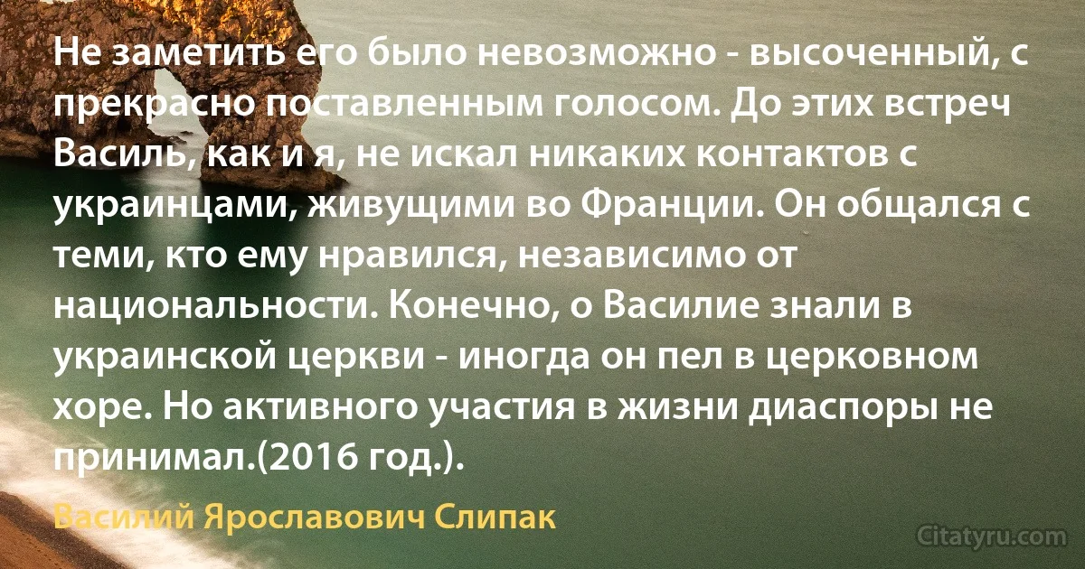 Не заметить его было невозможно - высоченный, с прекрасно поставленным голосом. До этих встреч Василь, как и я, не искал никаких контактов с украинцами, живущими во Франции. Он общался с теми, кто ему нравился, независимо от национальности. Конечно, о Василие знали в украинской церкви - иногда он пел в церковном хоре. Но активного участия в жизни диаспоры не принимал.(2016 год.). (Василий Ярославович Слипак)