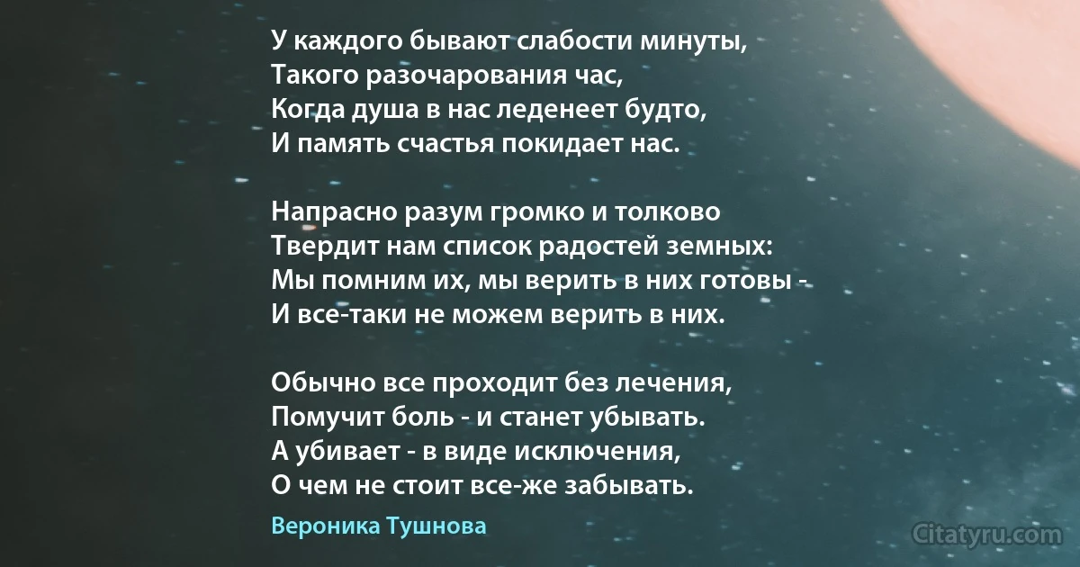 У каждого бывают слабости минуты,
Такого разочарования час,
Когда душа в нас леденеет будто,
И память счастья покидает нас. 

Напрасно разум громко и толково
Твердит нам список радостей земных:
Мы помним их, мы верить в них готовы - 
И все-таки не можем верить в них.

Обычно все проходит без лечения, 
Помучит боль - и станет убывать.
А убивает - в виде исключения,
О чем не стоит все-же забывать. (Вероника Тушнова)