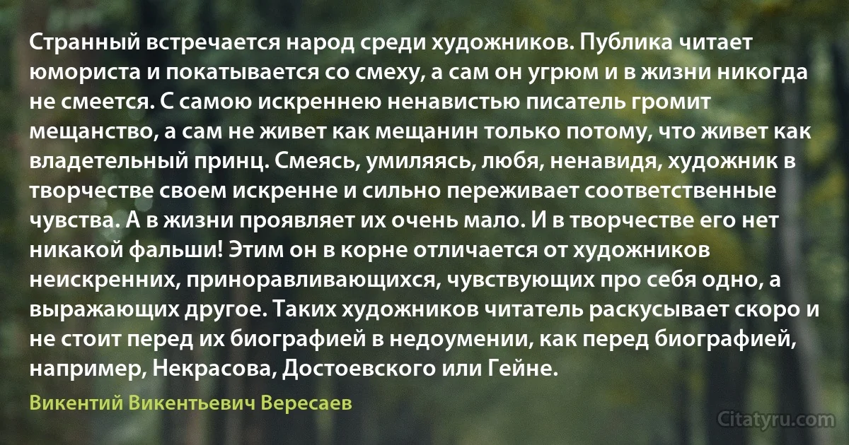 Странный встречается народ среди художников. Публика читает юмориста и покатывается со смеху, а сам он угрюм и в жизни никогда не смеется. С самою искреннею ненавистью писатель громит мещанство, а сам не живет как мещанин только потому, что живет как владетельный принц. Смеясь, умиляясь, любя, ненавидя, художник в творчестве своем искренне и сильно переживает соответственные чувства. А в жизни проявляет их очень мало. И в творчестве его нет никакой фальши! Этим он в корне отличается от художников неискренних, приноравливающихся, чувствующих про себя одно, а выражающих другое. Таких художников читатель раскусывает скоро и не стоит перед их биографией в недоумении, как перед биографией, например, Некрасова, Достоевского или Гейне. (Викентий Викентьевич Вересаев)