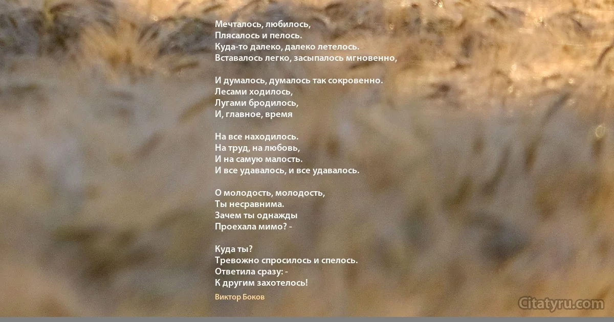 Мечталось, любилось, 
Плясалось и пелось.
Куда-то далеко, далеко летелось. 
Вставалось легко, засыпалось мгновенно,

И думалось, думалось так сокровенно. 
Лесами ходилось,
Лугами бродилось, 
И, главное, время 

На все находилось. 
На труд, на любовь, 
И на самую малость. 
И все удавалось, и все удавалось.

О молодость, молодость,
Ты несравнима. 
Зачем ты однажды
Проехала мимо? - 

Куда ты? 
Тревожно спросилось и спелось. 
Ответила сразу: - 
К другим захотелось! (Виктор Боков)