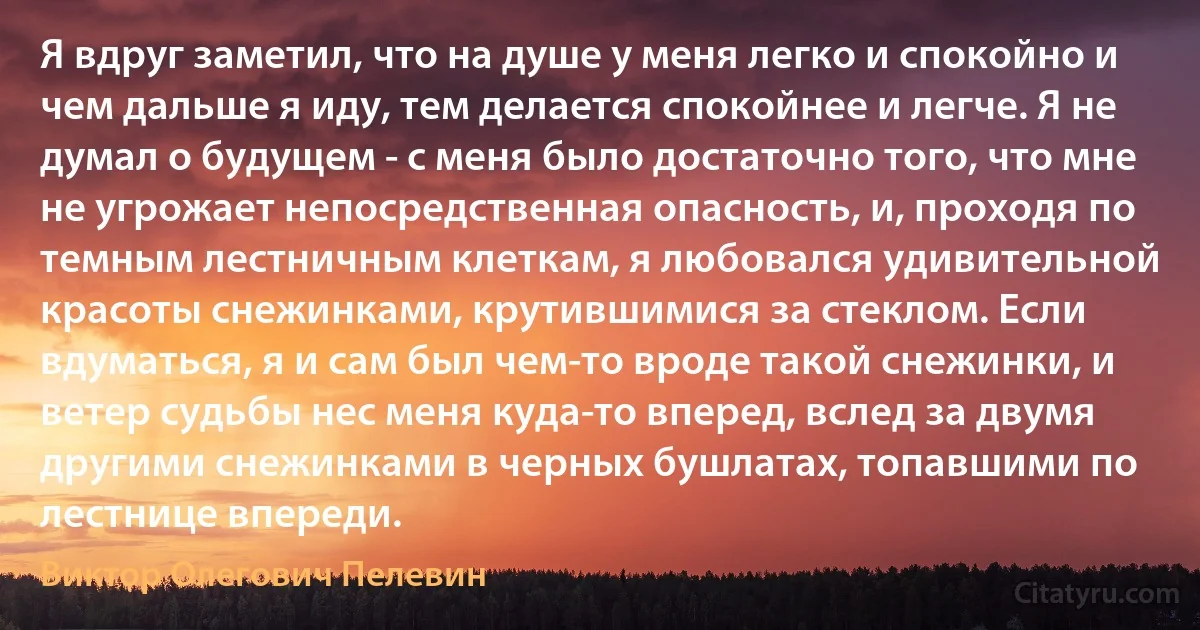 Я вдруг заметил, что на душе у меня легко и спокойно и чем дальше я иду, тем делается спокойнее и легче. Я не думал о будущем - с меня было достаточно того, что мне не угрожает непосредственная опасность, и, проходя по темным лестничным клеткам, я любовался удивительной красоты снежинками, крутившимися за стеклом. Если вдуматься, я и сам был чем-то вроде такой снежинки, и ветер судьбы нес меня куда-то вперед, вслед за двумя другими снежинками в черных бушлатах, топавшими по лестнице впереди. (Виктор Олегович Пелевин)