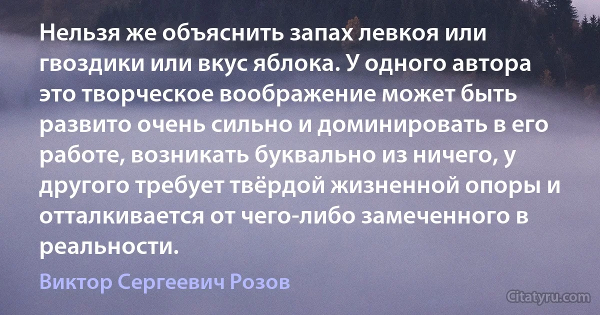 Нельзя же объяснить запах левкоя или гвоздики или вкус яблока. У одного автора это творческое воображение может быть развито очень сильно и доминировать в его работе, возникать буквально из ничего, у другого требует твёрдой жизненной опоры и отталкивается от чего-либо замеченного в реальности. (Виктор Сергеевич Розов)