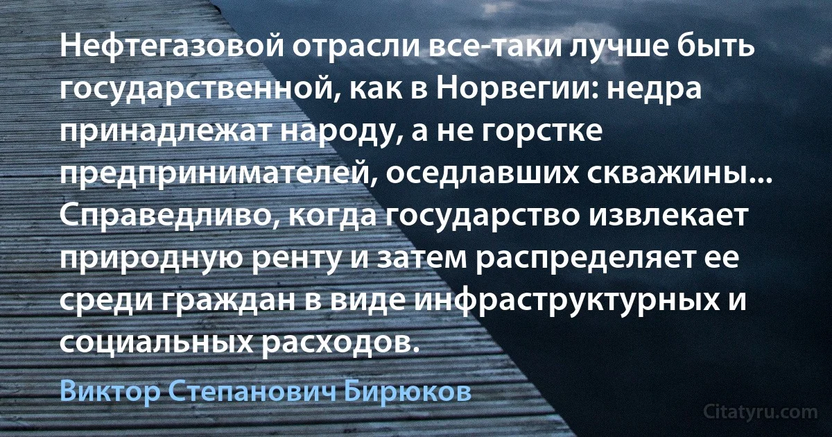 Нефтегазовой отрасли все-таки лучше быть государственной, как в Норвегии: недра принадлежат народу, а не горстке предпринимателей, оседлавших скважины... Справедливо, когда государство извлекает природную ренту и затем распределяет ее среди граждан в виде инфраструктурных и социальных расходов. (Виктор Степанович Бирюков)