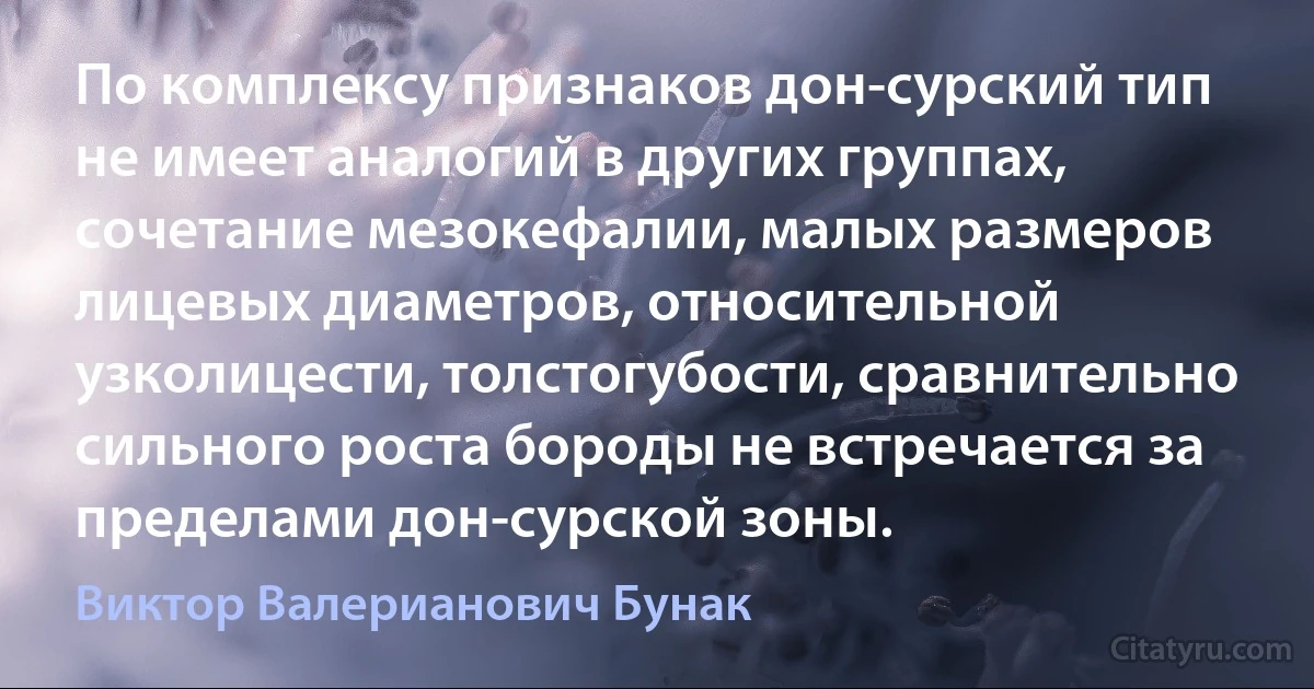 По комплексу признаков дон-сурский тип не имеет аналогий в других группах, сочетание мезокефалии, малых размеров лицевых диаметров, относительной узколицести, толстогубости, сравнительно сильного роста бороды не встречается за пределами дон-сурской зоны. (Виктор Валерианович Бунак)