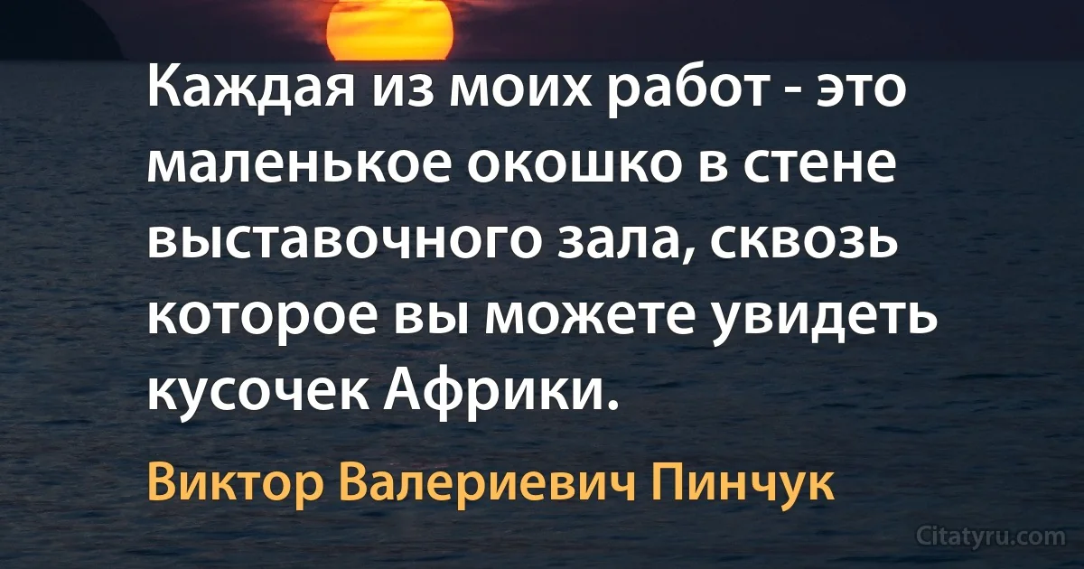 Каждая из моих работ - это маленькое окошко в стене выставочного зала, сквозь которое вы можете увидеть кусочек Африки. (Виктор Валериевич Пинчук)