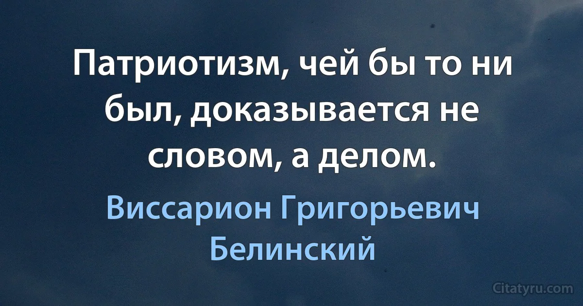 Патриотизм, чей бы то ни был, доказывается не словом, а делом. (Виссарион Григорьевич Белинский)