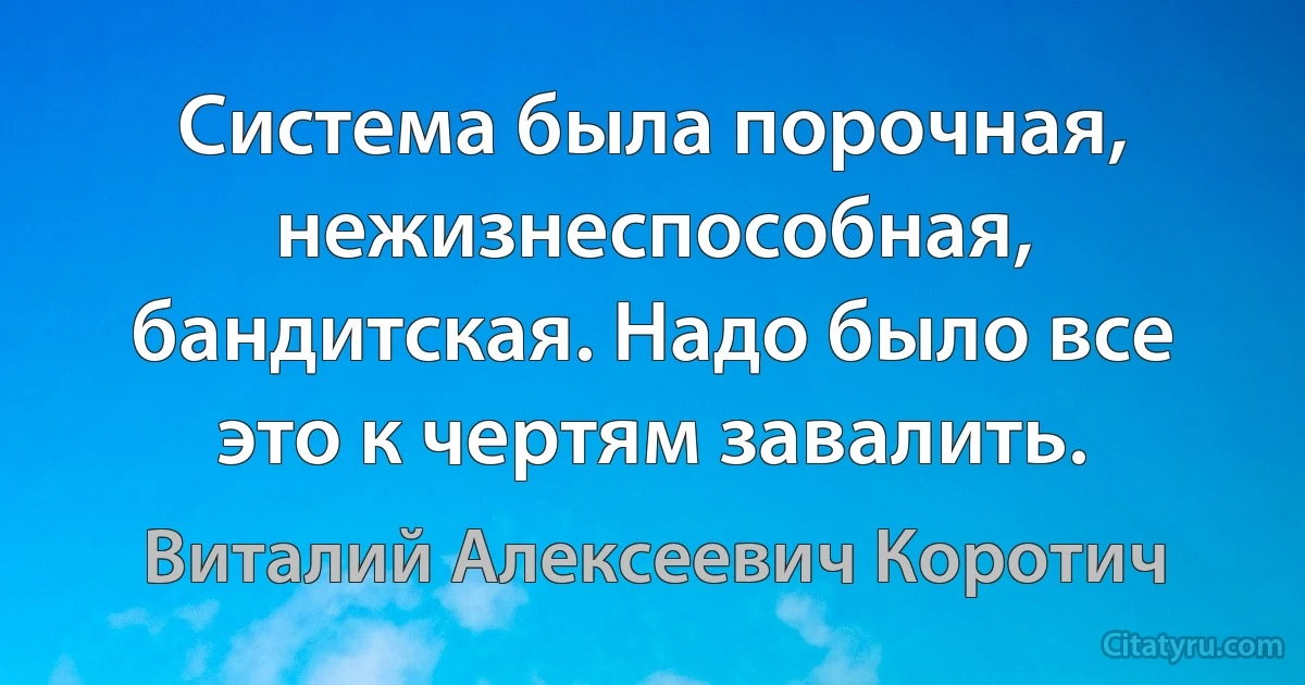 Система была порочная, нежизнеспособная, бандитская. Надо было все это к чертям завалить. (Виталий Алексеевич Коротич)