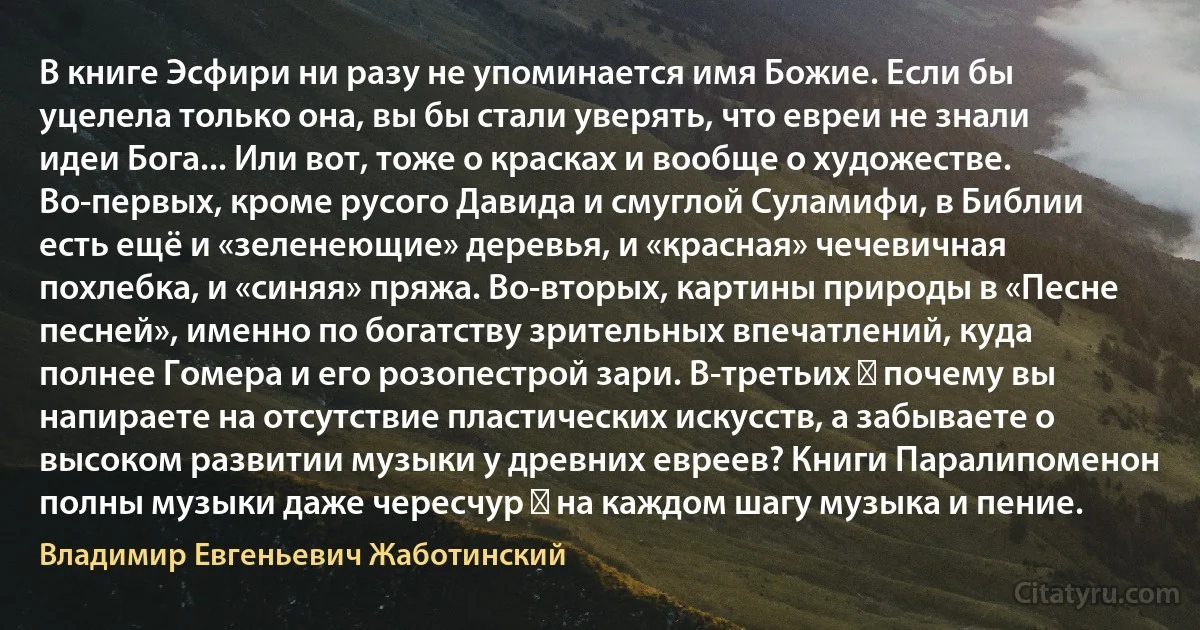 В книге Эсфири ни разу не упоминается имя Божие. Если бы уцелела только она, вы бы стали уверять, что евреи не знали идеи Бога... Или вот, тоже о красках и вообще о художестве. Во-первых, кроме русого Давида и смуглой Суламифи, в Библии есть ещё и «зеленеющие» деревья, и «красная» чечевичная похлебка, и «синяя» пряжа. Во-вторых, картины природы в «Песне песней», именно по богатству зрительных впечатлений, куда полнее Гомера и его розопестрой зари. В-третьих ― почему вы напираете на отсутствие пластических искусств, а забываете о высоком развитии музыки у древних евреев? Книги Паралипоменон полны музыки даже чересчур ― на каждом шагу музыка и пение. (Владимир Евгеньевич Жаботинский)