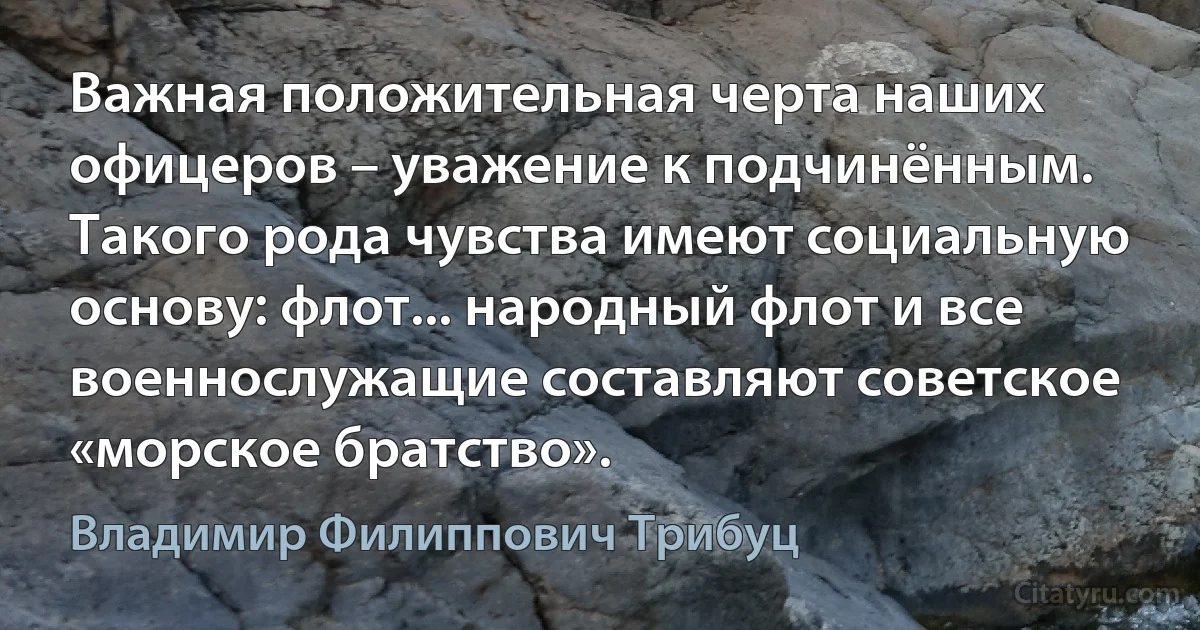 Важная положительная черта наших офицеров – уважение к подчинённым. Такого рода чувства имеют социальную основу: флот... народный флот и все военнослужащие составляют советское «морское братство». (Владимир Филиппович Трибуц)