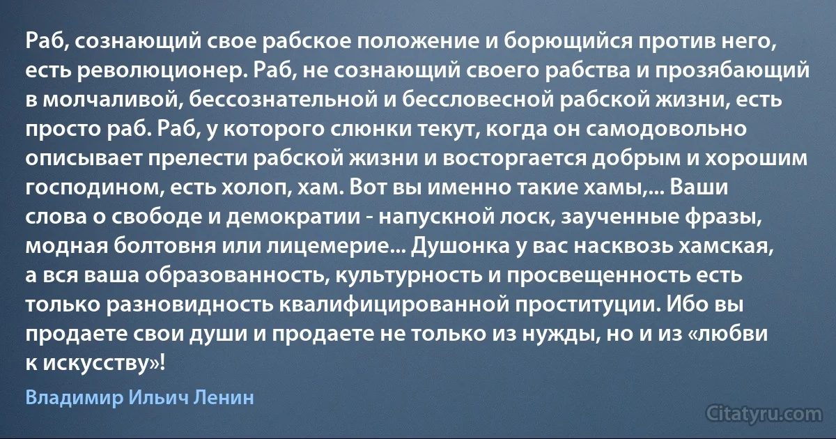 Раб, сознающий свое рабское положение и борющийся против него, есть революционер. Раб, не сознающий своего рабства и прозябающий в молчаливой, бессознательной и бессловесной рабской жизни, есть просто раб. Раб, у которого слюнки текут, когда он самодовольно описывает прелести рабской жизни и восторгается добрым и хорошим господином, есть холоп, хам. Вот вы именно такие хамы,... Ваши слова о свободе и демократии - напускной лоск, заученные фразы, модная болтовня или лицемерие... Душонка у вас насквозь хамская, а вся ваша образованность, культурность и просвещенность есть только разновидность квалифицированной проституции. Ибо вы продаете свои души и продаете не только из нужды, но и из «любви к искусству»! (Владимир Ильич Ленин)