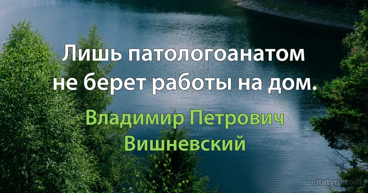 Лишь патологоанатом
не берет работы на дом. (Владимир Петрович Вишневский)