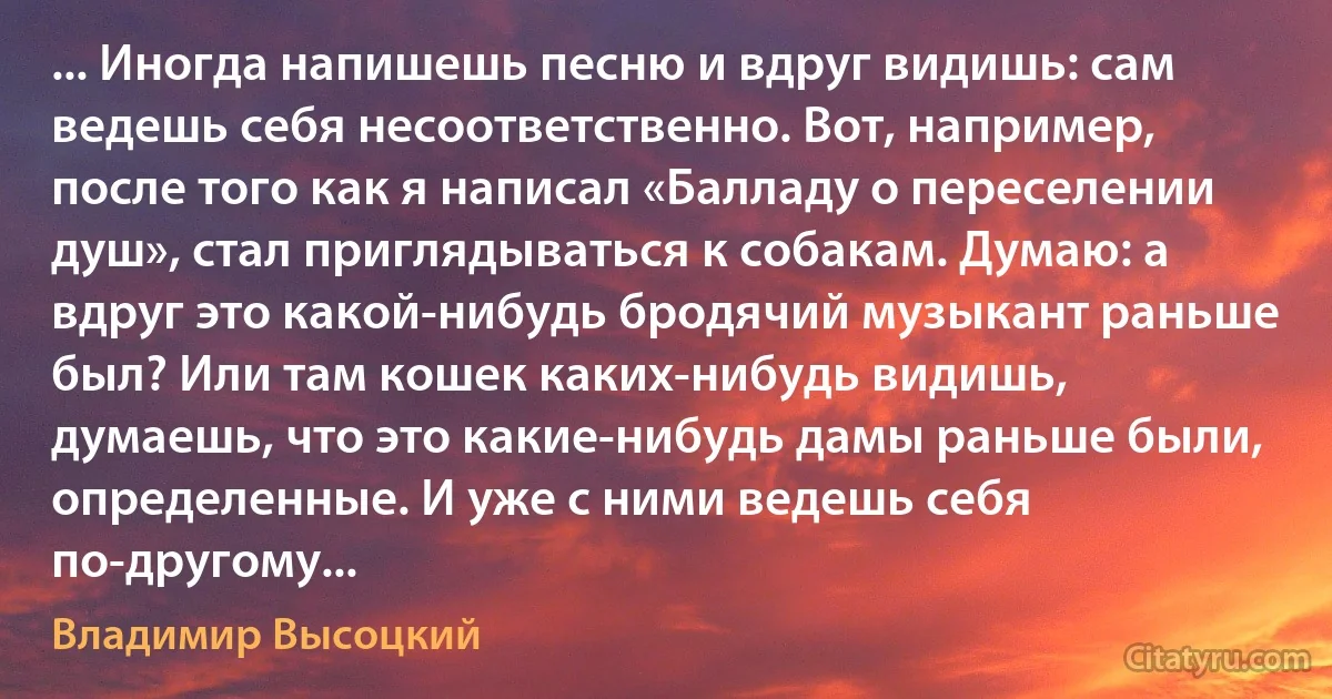 ... Иногда напишешь песню и вдруг видишь: сам ведешь себя несоответственно. Вот, например, после того как я написал «Балладу о переселении душ», стал приглядываться к собакам. Думаю: а вдруг это какой-нибудь бродячий музыкант раньше был? Или там кошек каких-нибудь видишь, думаешь, что это какие-нибудь дамы раньше были, определенные. И уже с ними ведешь себя по-другому... (Владимир Высоцкий)