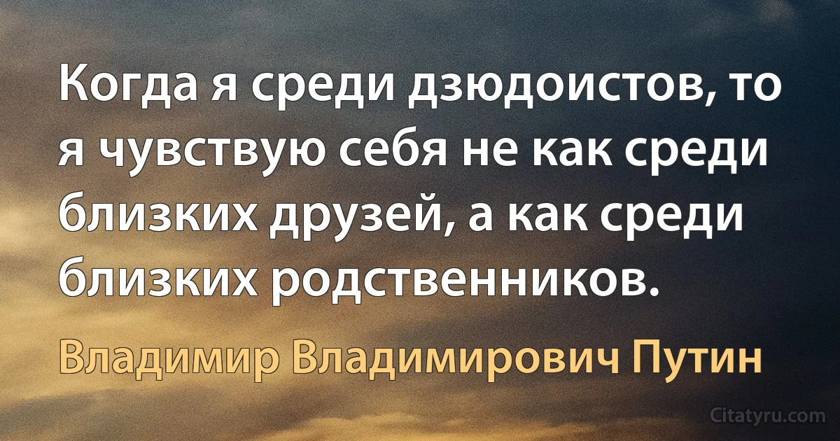 Когда я среди дзюдоистов, то я чувствую себя не как среди близких друзей, а как среди близких родственников. (Владимир Владимирович Путин)