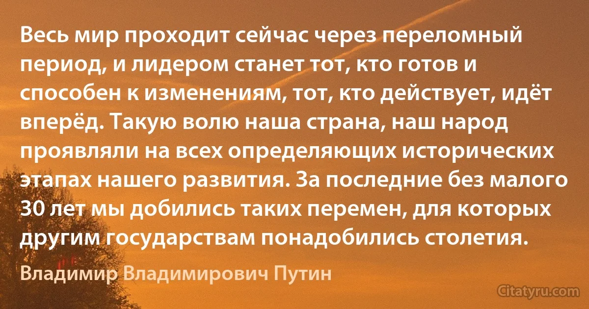 Весь мир проходит сейчас через переломный период, и лидером станет тот, кто готов и способен к изменениям, тот, кто действует, идёт вперёд. Такую волю наша страна, наш народ проявляли на всех определяющих исторических этапах нашего развития. За последние без малого 30 лет мы добились таких перемен, для которых другим государствам понадобились столетия. (Владимир Владимирович Путин)