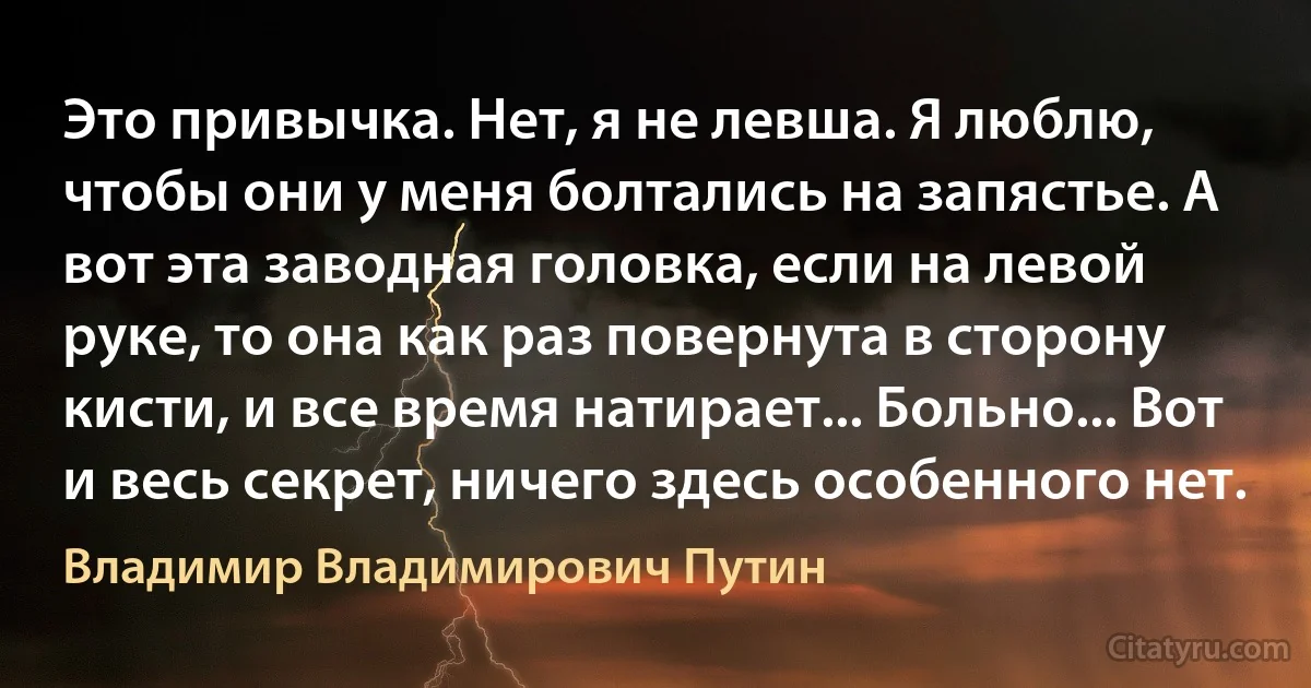 Это привычка. Нет, я не левша. Я люблю, чтобы они у меня болтались на запястье. А вот эта заводная головка, если на левой руке, то она как раз повернута в сторону кисти, и все время натирает... Больно... Вот и весь секрет, ничего здесь особенного нет. (Владимир Владимирович Путин)