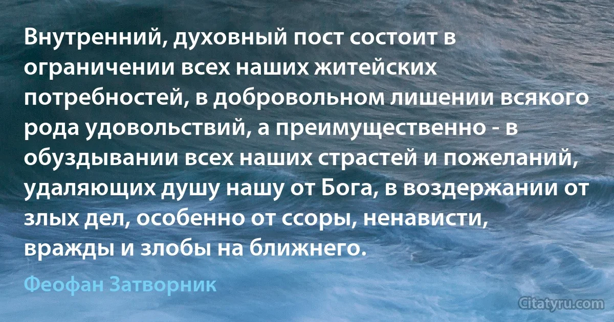 Внутренний, духовный пост состоит в ограничении всех наших житейских потребностей, в добровольном лишении всякого рода удовольствий, а преимущественно - в обуздывании всех наших страстей и пожеланий, удаляющих душу нашу от Бога, в воздержании от злых дел, особенно от ссоры, ненависти, вражды и злобы на ближнего. (Феофан Затворник)