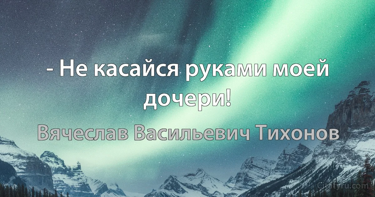 - Не касайся руками моей дочери! (Вячеслав Васильевич Тихонов)