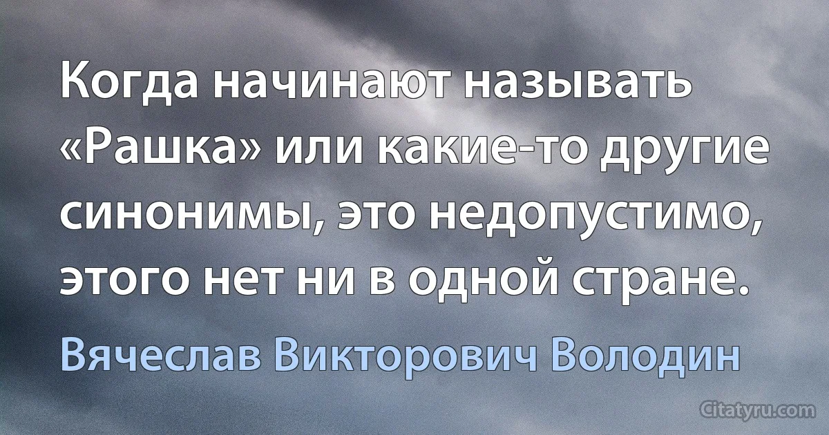 Когда начинают называть «Рашка» или какие-то другие синонимы, это недопустимо, этого нет ни в одной стране. (Вячеслав Викторович Володин)